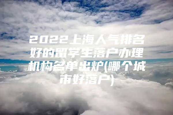 2022上海人气排名好的留学生落户办理机构名单出炉(哪个城市好落户)