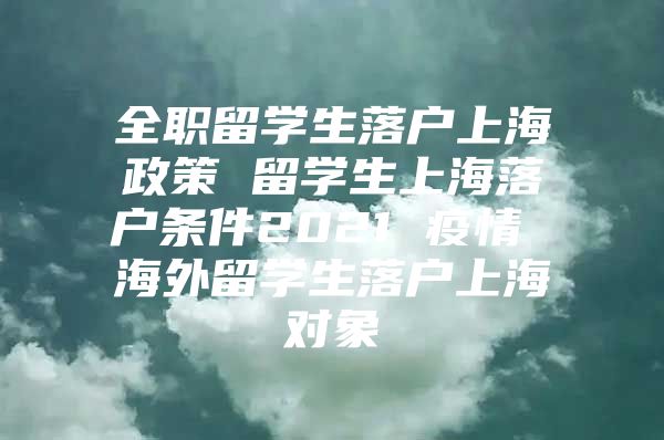 全职留学生落户上海政策 留学生上海落户条件2021 疫情 海外留学生落户上海对象