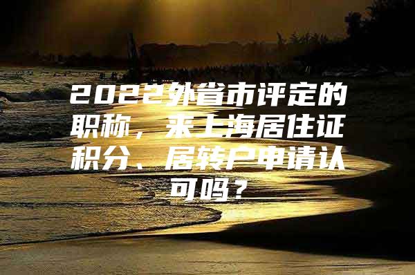 2022外省市评定的职称，来上海居住证积分、居转户申请认可吗？