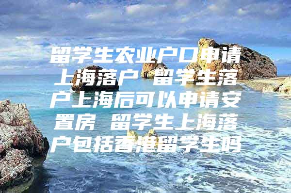 留学生农业户口申请上海落户 留学生落户上海后可以申请安置房 留学生上海落户包括香港留学生吗