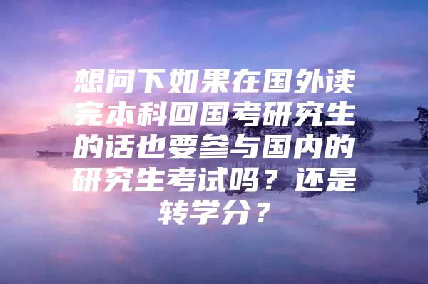 想问下如果在国外读完本科回国考研究生的话也要参与国内的研究生考试吗？还是转学分？