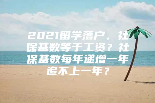 2021留学落户，社保基数等于工资？社保基数每年递增一年追不上一年？