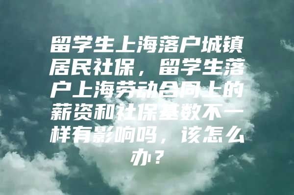 留学生上海落户城镇居民社保，留学生落户上海劳动合同上的薪资和社保基数不一样有影响吗，该怎么办？