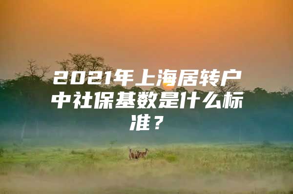 2021年上海居转户中社保基数是什么标准？