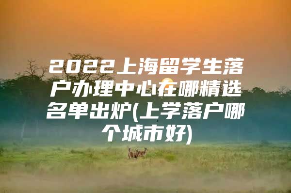 2022上海留学生落户办理中心在哪精选名单出炉(上学落户哪个城市好)