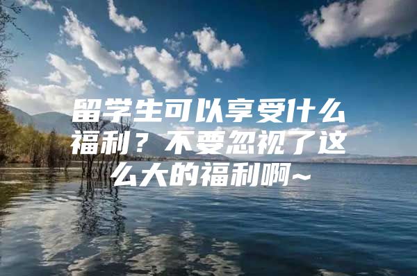 留学生可以享受什么福利？不要忽视了这么大的福利啊~