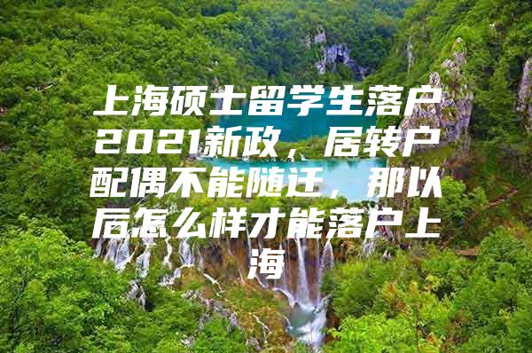 上海硕士留学生落户2021新政，居转户配偶不能随迁，那以后怎么样才能落户上海