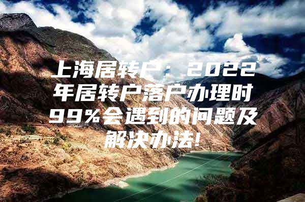 上海居转户：2022年居转户落户办理时99%会遇到的问题及解决办法!