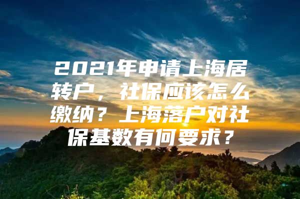 2021年申请上海居转户，社保应该怎么缴纳？上海落户对社保基数有何要求？