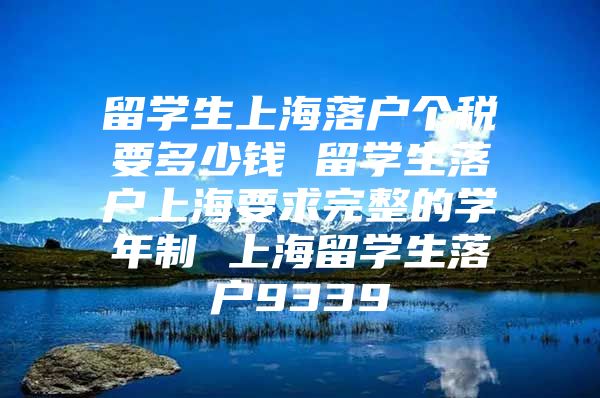 留学生上海落户个税要多少钱 留学生落户上海要求完整的学年制 上海留学生落户9339