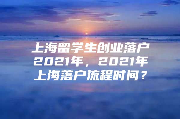 上海留学生创业落户2021年，2021年上海落户流程时间？