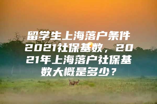 留学生上海落户条件2021社保基数，2021年上海落户社保基数大概是多少？