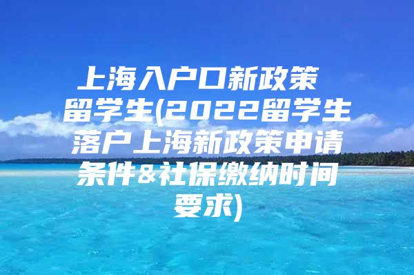 上海入户口新政策 留学生(2022留学生落户上海新政策申请条件&社保缴纳时间要求)