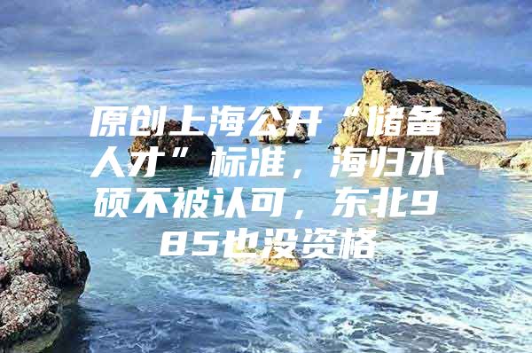 原创上海公开“储备人才”标准，海归水硕不被认可，东北985也没资格