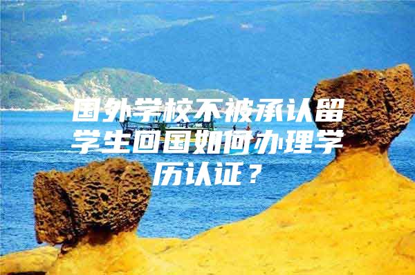 国外学校不被承认留学生回国如何办理学历认证？