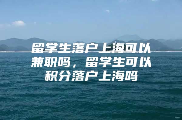 留学生落户上海可以兼职吗，留学生可以积分落户上海吗