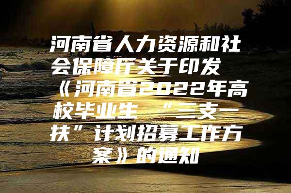 河南省人力资源和社会保障厅关于印发《河南省2022年高校毕业生 “三支一扶”计划招募工作方案》的通知