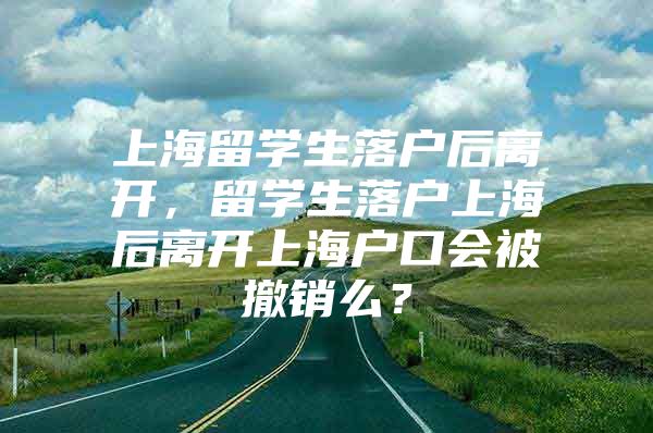 上海留学生落户后离开，留学生落户上海后离开上海户口会被撤销么？