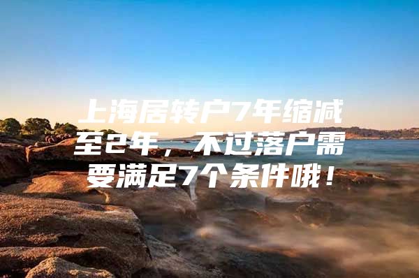 上海居转户7年缩减至2年，不过落户需要满足7个条件哦！