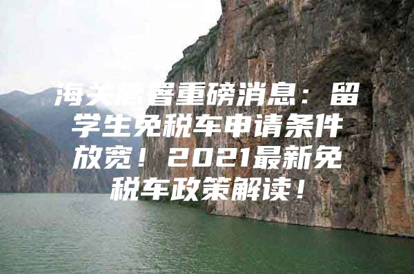 海关总署重磅消息：留学生免税车申请条件放宽！2021最新免税车政策解读！