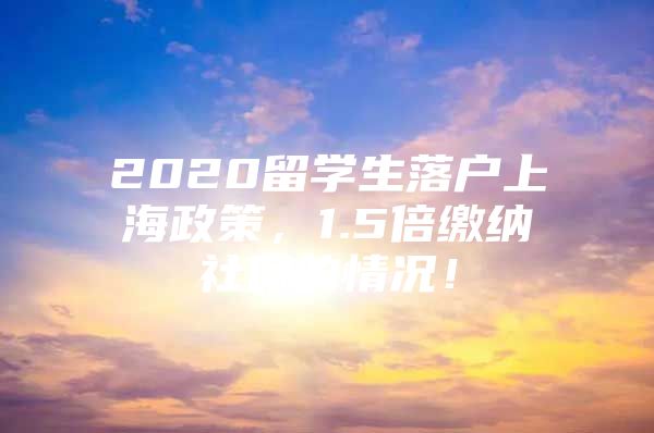 2020留学生落户上海政策，1.5倍缴纳社保的情况！