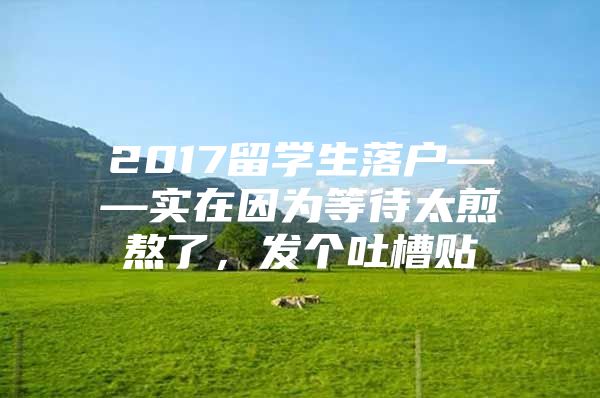 2017留学生落户——实在因为等待太煎熬了，发个吐槽贴