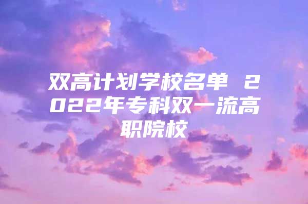 双高计划学校名单 2022年专科双一流高职院校