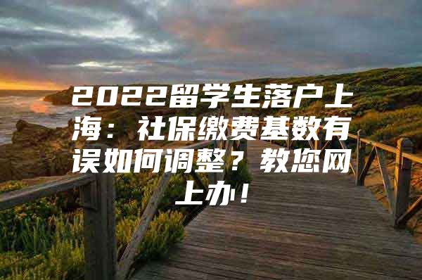 2022留学生落户上海：社保缴费基数有误如何调整？教您网上办！