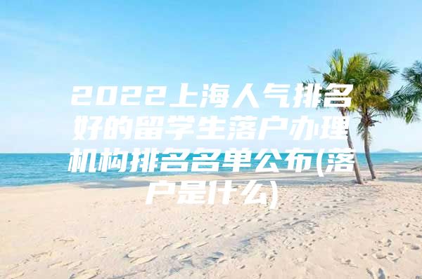 2022上海人气排名好的留学生落户办理机构排名名单公布(落户是什么)