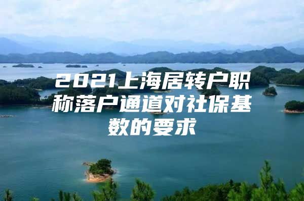 2021上海居转户职称落户通道对社保基数的要求