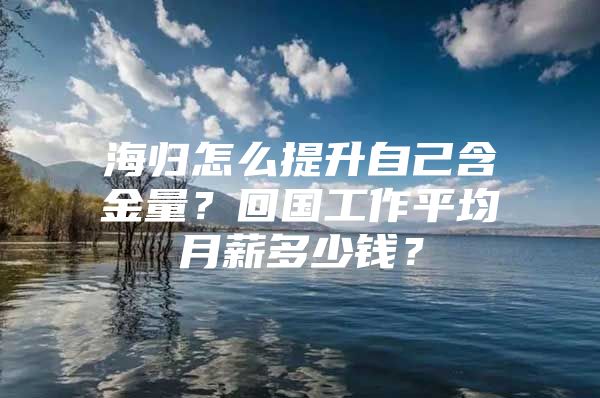 海归怎么提升自己含金量？回国工作平均月薪多少钱？