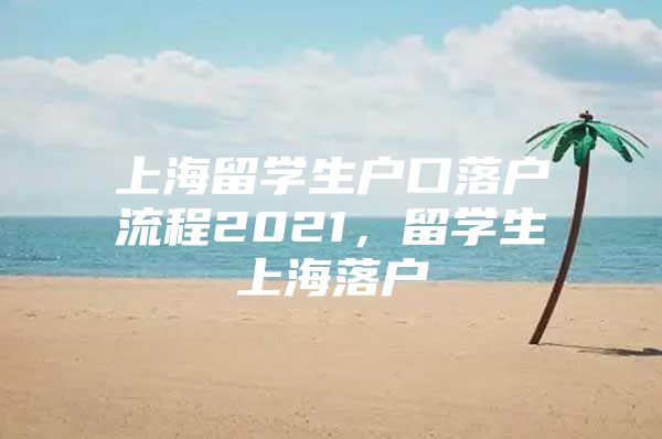 上海留学生户口落户流程2021，留学生上海落户