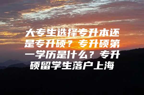 大专生选择专升本还是专升硕？专升硕第一学历是什么？专升硕留学生落户上海