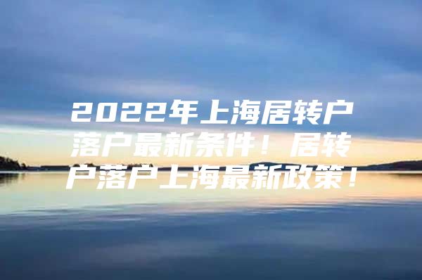 2022年上海居转户落户最新条件！居转户落户上海最新政策！