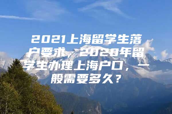 2021上海留学生落户要求，2020年留学生办理上海户口，一般需要多久？