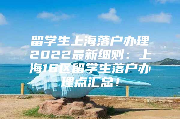 留学生上海落户办理2022最新细则：上海16区留学生落户办理点汇总！