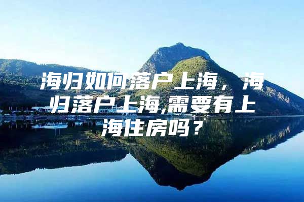 海归如何落户上海，海归落户上海,需要有上海住房吗？