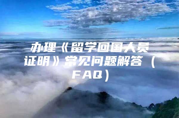 办理《留学回国人员证明》常见问题解答（FAQ）