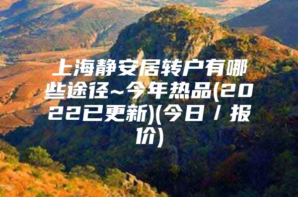 上海静安居转户有哪些途径~今年热品(2022已更新)(今日／报价)