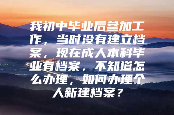 我初中毕业后参加工作，当时没有建立档案，现在成人本科毕业有档案，不知道怎么办理，如何办理个人新建档案？