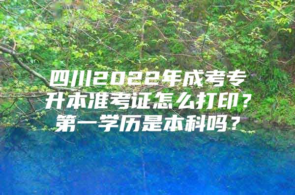 四川2022年成考专升本准考证怎么打印？第一学历是本科吗？