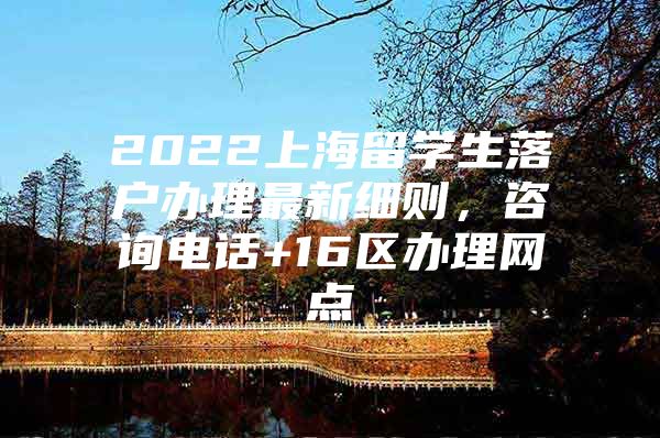 2022上海留学生落户办理最新细则，咨询电话+16区办理网点