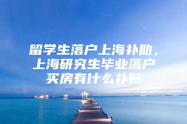 留学生落户上海补助，上海研究生毕业落户买房有什么补贴