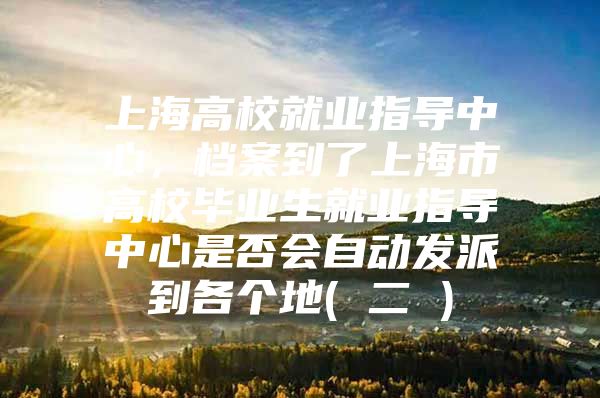 上海高校就业指导中心，档案到了上海市高校毕业生就业指导中心是否会自动发派到各个地( 二 )