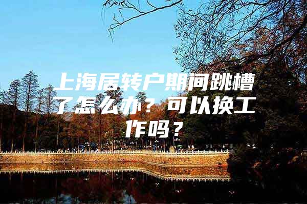 上海居转户期间跳槽了怎么办？可以换工作吗？