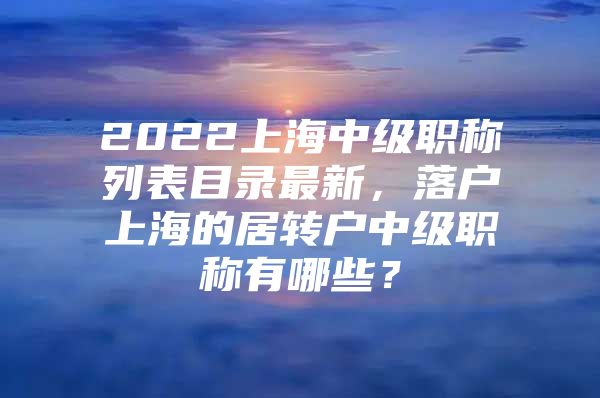 2022上海中级职称列表目录最新，落户上海的居转户中级职称有哪些？