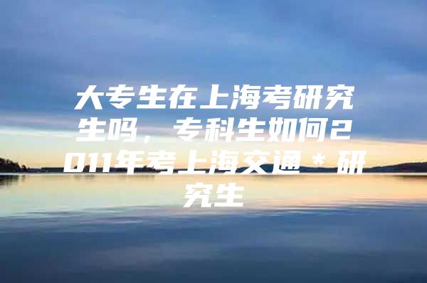 大专生在上海考研究生吗，专科生如何2011年考上海交通＊研究生