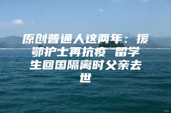 原创普通人这两年：援鄂护士再抗疫 留学生回国隔离时父亲去世