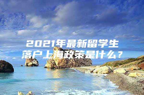 2021年最新留学生落户上海政策是什么？