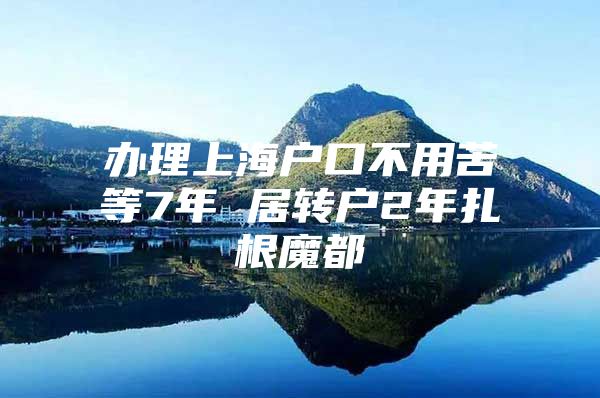 办理上海户口不用苦等7年 居转户2年扎根魔都